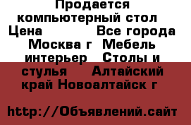 Продается компьютерный стол › Цена ­ 2 000 - Все города, Москва г. Мебель, интерьер » Столы и стулья   . Алтайский край,Новоалтайск г.